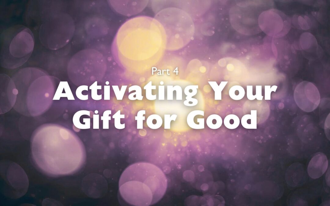 Part 4 – Activating Your Gift for Good