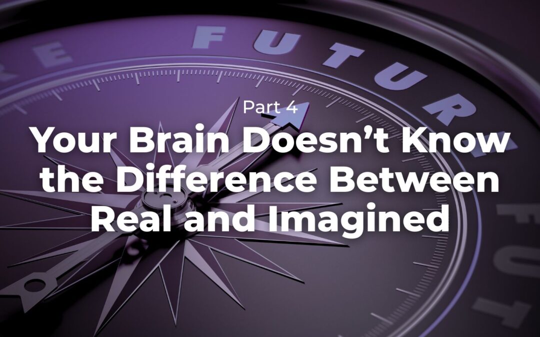 Part 4 – Your Brain Doesn’t Know the Difference Between Real and Imagined
